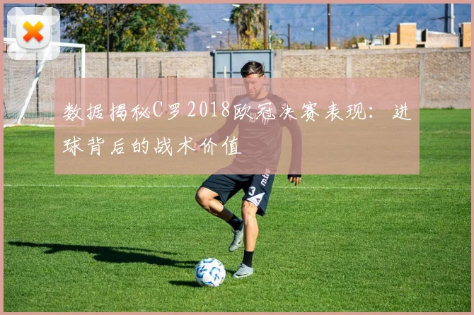 数据揭秘C罗2018欧冠决赛表现：进球背后的战术价值