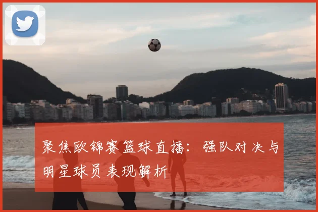 聚焦欧锦赛篮球直播：强队对决与明星球员表现解析
